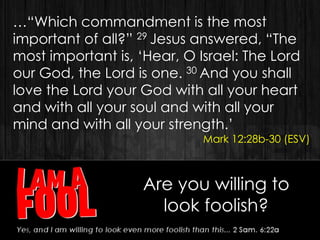 …“Which commandment is the most
important of all?” 29 Jesus answered, “The
most important is, „Hear, O Israel: The Lord
our God, the Lord is one. 30 And you shall
love the Lord your God with all your heart
and with all your soul and with all your
mind and with all your strength.‟
Mark 12:28b-30 (ESV)
Are you willing to
look foolish?
 