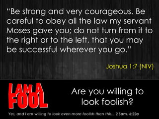 “Be strong and very courageous. Be
careful to obey all the law my servant
Moses gave you; do not turn from it to
the right or to the left, that you may
be successful wherever you go.”
Joshua 1:7 (NIV)
Are you willing to
look foolish?
 