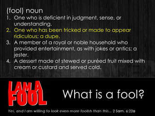 What is a fool?
(fool) noun
1. One who is deficient in judgment, sense, or
understanding.
2. One who has been tricked or made to appear
ridiculous; a dupe.
3. A member of a royal or noble household who
provided entertainment, as with jokes or antics; a
jester.
4. A dessert made of stewed or puréed fruit mixed with
cream or custard and served cold.
 
