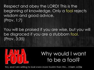 Why would I want
to be a fool?
Respect and obey the LORD! This is the
beginning of knowledge. Only a fool rejects
wisdom and good advice.
(Prov. 1:7)
You will be praised if you are wise, but you will
be disgraced if you are a stubborn fool.
(Prov. 3:35)
 