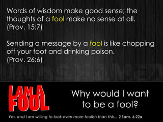 Why would I want
to be a fool?
Words of wisdom make good sense; the
thoughts of a fool make no sense at all.
(Prov. 15:7)
Sending a message by a fool is like chopping
off your foot and drinking poison.
(Prov. 26:6)
 