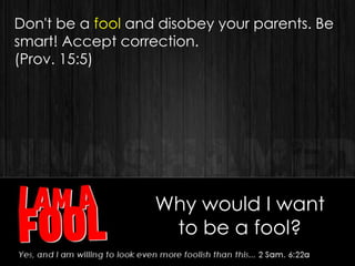 Why would I want
to be a fool?
Don't be a fool and disobey your parents. Be
smart! Accept correction.
(Prov. 15:5)
 