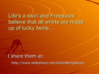 Life's a swirl and Freesouls believe that all whirls are made up of lucky twirls… I share them at: http://www.slideshare.net/GreenBeingNancy   