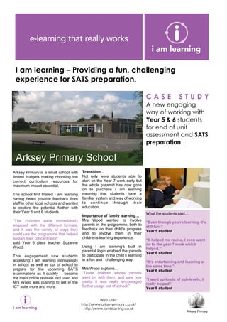 I am learning – Providing a fun, challenging
 experience for SATS preparation.

                                                                                     CASE               STUDY
                                                                                     A new engaging
                                                                                     way of working with
                                                                                     Year 5 & 6 students
                                                                                     for end of unit
                                                                                     assessment and SATS
                                                                                     preparation.

 Arksey Primary School
Arksey Primary is a small school with     Transition
limited budgets making choosing the       Not only were students able to
correct curriculum resources for          start on the Year 7 work early but
maximum impact essential.                 the whole pyramid has now gone
                                          on to purchase I am learning
The school first trialled I am learning   meaning that students have a
having heard positive feedback from       familiar system and way of working
staff in other local schools and wanted   t o c o n t i n ue t hr o u gh t h e i r
to explore the potential further with     education.
their Year 5 and 6 students.                                                         What the students said
                                          Importance of family learning
“The children were immediately            Mrs Wood wanted to involve
                                                                                     “Even though you’re learning it’s
engaged with the different formats,       parents in the programme, both to
                                                                                     still fun.”
and it was the variety of ways they       feedback on their child’s progress
                                                                                     Year 5 student
could use the programme that helped       and to involve them in their
sustain their concentration”              children’s learning experience.
                                                                                     “It helped me revise, I even went
said Year 6 class teacher Suzanne                                                    on to the year 7 work which
Wood.                                     Using I am learning’s built in
                                                                                     helped.”
                                          parental login enabled the parents
                                                                                     Year 6 student
This engagement saw students              to participate in the child’s learning
accessing I am learning increasingly      in a fun and challenging way.
                                                                                     “It’s entertaining and learning at
in school as well as out of school to                                                the same time.”
prepare for the upcoming SATS             Mrs Wood explains...
                                                                                     Year 6 student
examinations as it quickly     became     “Those children whose parents
the main online revision tool used and    went on with them, and saw how
                                                                                     “I went up loads of sub-levels, it
Mrs Wood was pushing to get in the        useful it was really encouraged
                                                                                     really helped”
ICT suite more and more.                  further usage out of school.”
                                                                                     Year 6 student


                                                    Web Links:
                                          http://www.arkseyprimary.co.uk/
                                           http://www.iamlearning.co.uk
                                                                                                              Arksey Primary
 