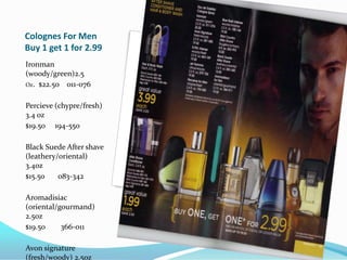 Colognes For MenBuy 1 get 1 for 2.99Ironman (woody/green)2.5Oz.  $22.5o    011-076Percieve (chypre/fresh) 3.4 oz$19.50     194-550Black Suede After shave (leathery/oriental) 3.4oz $15.5o       083-342Aromadisiac (oriental/gourmand) 2.5oz$19.50        366-011Avon signature (fresh/woody) 2.5oz   $19.50281-585