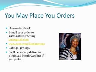 You May Place You OrdersHere on facebookE-mail your order to sista2sisterisreaching out@gmail.comwww.avon.com/lisasimmonsCall 252-527-1736I will personally deliver to Virginia & North Carolina if you prefer.