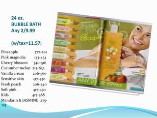 24 oz. BUBBLE BATHAny 2/9.99(w/tax=11.57)Pineapple                 377-201Pink magnolia         133-454Cherry blossom      340-516Cucumber melon  215-632Vanilla cream         206-560Sensitive skin         417-430Fresh peach            206-540Soft pink                 417-450Kids                        417-388Mandarin & JASMINE  275-215