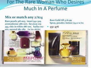 For The Rare Woman Who Desires Much In A PerfumeMix or match any 2/$24Rare pearls 318-003,  imari 542-329, aromadasiac 366-007,  far away 215-393, chic in white 186-100,   haiku 102-972, surreal 582-280    (w/tx=26.61)Rare Gold All 3/16.99Spray, powder, lotion (19.11 w/tx)931-476