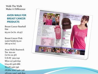 Walk The WalkMake A DifferenceAVON WALK FOR BREAST CANCER PRODUCTSBreast Cancer Baseball Hat$15.00 (w/tx. 16.97)Breast Cancer Pink water bottle $5.00 ($6.19 w/tx)Avon Walk Boatneck  Tee  $20.00  (w/tx=22.36)S (6-8)  924-042M(10-12) 926-652L(14-16) 926-686XL(18) 926-7961X(18w-20w) 926-7962X(22w-24w) 926-800