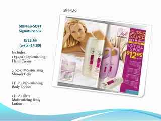 SKIN-so-SOFTSignature Silk5/12.99(w/tx=14.80)287-359Includes:1 (3.4oz) Replenishing Hand Crème2 (5oz) Moisturizing Shower Gels1 (11.8) Replenishing Body Lotion1 (11.8) Ultra Moisturizing Body Lotion
