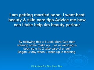 I am getting married soon, i want best beauty & skin care tips.Advice me how can I take help 4m beauty parlour By following this u ll Look More Gud than wearing some make up.....as ur wedding is soon so u hv 2 take care of ur self Began ur day when u wake up in morning  Click   Here   For   Skin   Care   Tips 