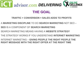 THE GOAL
TRAFFIC + CONVERSION = SALES ADDS TO PROFITS
A MARKETING DISCIPLINE TO DO SEARCH MARKETING NOT SEO –
SEO IS A COMPONENT OF SEARCH MARKETING
SEARCH MARKETING MEANS HAVING A WEBSITE STRATEGY

THE STRATEGY WORKS IF YOU UNDERSTAND INTERNET MARKETING
INTERNET MARKETING – GIVING PEOPLE THE RIGHT PEOPLE THE
RIGHT MESSAGE WITH THE RIGHT OFFER AT THE RIGHT TIME

 