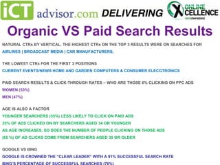 Organic VS Paid Search Results
NATURAL CTRs BY VERTICAL. THE HIGHEST CTRs ON THE TOP 3 RESULTS WERE ON SEARCHES FOR
AIRLINES | BROADCAST MEDIA | CAR MANUFACTURERS,
THE LOWEST CTRs FOR THE FIRST 3 POSITIONS
CURRENT EVENTS/NEWS HOME AND GARDEN COMPUTERS & CONSUMER ELECGTRONICS
PAID SEARCH RESULTS & CLICK-THROUGH RATES – WHO ARE THOSE 6% CLICKING ON PPC ADS
WOMEN (53%)
MEN (47%)
AGE IS ALSO A FACTOR
YOUNGER SEARCHERS (35%) LESS LIKELY TO CLICK ON PAID ADS
35% OF ADS CLICKED ON BY SEARCHERS AGED 34 OR YOUNGER
AS AGE INCREASES, SO DOES THE NUMBER OF PEOPLE CLICKING ON THOSE ADS

(65 %) OF AD CLICKS COME FROM SEARCHERS AGED 35 OR OLDER
GOOGLE VS BING
GOOGLE IS CROWNED THE “CLEAR LEADER” WITH A 91% SUCCESSFUL SEARCH RATE

 