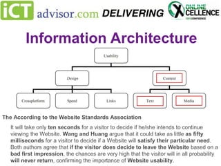 Information Architecture
Search vs Usability

The According to the Website Standards Association
It will take only ten seconds for a visitor to decide if he/she intends to continue
viewing the Website. Wang and Huang argue that it could take as little as fifty
milliseconds for a visitor to decide if a Website will satisfy their particular need.
Both authors agree that if the visitor does decide to leave the Website based on a
bad first impression, the chances are very high that the visitor will in all probability
will never return, confirming the importance of Website usability.

 