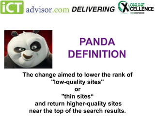 PANDA
DEFINITION
The change aimed to lower the rank of
"low-quality sites"
or
"thin sites“
and return higher-quality sites
near the top of the search results.

 