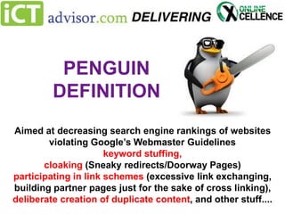 PENGUIN
DEFINITION
Aimed at decreasing search engine rankings of websites
violating Google’s Webmaster Guidelines
keyword stuffing,
cloaking (Sneaky redirects/Doorway Pages)
participating in link schemes (excessive link exchanging,
building partner pages just for the sake of cross linking),
deliberate creation of duplicate content, and other stuff....

 