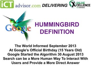 HUMMINGBIRD
DEFINITION
The World Informed September 2013
At Google’s Official Birthday (15 Years Old)
Google Started the Algorithm 30 August 2013
Search can be a More Human Way To Interact With
Users and Provide a More Direct Answer

 