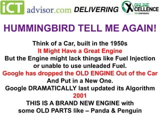 HUMMINGBIRD TELL ME AGAIN!
Think of a Car, built in the 1950s
It Might Have a Great Engine
But the Engine might lack things like Fuel Injection
or unable to use unleaded Fuel.
Google has dropped the OLD ENGINE Out of the Car
And Put in a New One.
Google DRAMATICALLY last updated its Algorithm
2001
THIS IS A BRAND NEW ENGINE with
some OLD PARTS like – Panda & Penguin

 