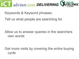 Keywords & Keyword phrases:
Tell us what people are searching for

Allow us to answer queries in the searchers
own words

Get more visits by covering the entire buying
cycle

 