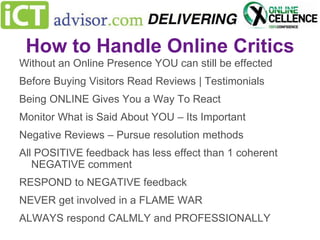 How to Handle Online Critics
Without an Online Presence YOU can still be effected
Before Buying Visitors Read Reviews | Testimonials
Being ONLINE Gives You a Way To React
Monitor What is Said About YOU – Its Important
Negative Reviews – Pursue resolution methods

All POSITIVE feedback has less effect than 1 coherent
NEGATIVE comment
RESPOND to NEGATIVE feedback

NEVER get involved in a FLAME WAR
ALWAYS respond CALMLY and PROFESSIONALLY

 