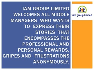 IAM GROUP LIMITED 
WELCOMES ALL MIDDLE 
MANAGERS WHO WANTS 
TO EXPRESS THEIR 
STORIES THAT 
ENCOMPASSES THE 
PROFESSIONAL AND 
PERSONAL REWARDS, 
GRIPES AND FRUSTRATIONS 
ANONYMOUSLY. 
 