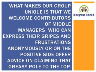 WHAT MAKES OUR GROUP 
UNIQUE IS THAT WE 
WELCOME CONTRIBUTORS 
OF MIDDLE 
MANAGERS WHO CAN 
EXPRESS THEIR GRIPES AND 
FRUSTRATIONS 
ANONYMOUSLY OR ON THE 
POSITIVE SIDE OFFER 
ADVICE ON CLAIMING THAT 
GREASY POLE TO THE TOP. 
 