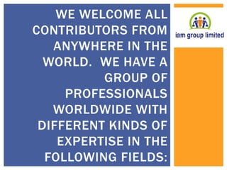WE WELCOME ALL 
CONTRIBUTORS FROM 
ANYWHERE IN THE 
WORLD. WE HAVE A 
GROUP OF 
PROFESSIONALS 
WORLDWIDE WITH 
DIFFERENT KINDS OF 
EXPERTISE IN THE 
FOLLOWING FIELDS: 
 
