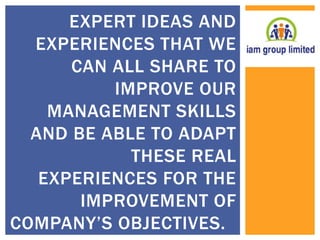 EXPERT IDEAS AND 
EXPERIENCES THAT WE 
CAN ALL SHARE TO 
IMPROVE OUR 
MANAGEMENT SKILLS 
AND BE ABLE TO ADAPT 
THESE REAL 
EXPERIENCES FOR THE 
IMPROVEMENT OF 
COMPANY’S OBJECTIVES. 
 