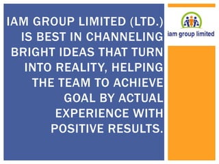 IAM GROUP LIMITED (LTD.) 
IS BEST IN CHANNELING 
BRIGHT IDEAS THAT TURN 
INTO REALITY, HELPING 
THE TEAM TO ACHIEVE 
GOAL BY ACTUAL 
EXPERIENCE WITH 
POSITIVE RESULTS. 
 