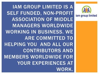 IAM GROUP LIMITED IS A 
SELF FUNDED, NON-PROFIT 
ASSOCIATION OF MIDDLE 
MANAGERS WORLDWIDE 
WORKING IN BUSINESS. WE 
ARE COMMITTED TO 
HELPING YOU AND ALL OUR 
CONTRIBUTORS AND 
MEMBERS WORLDWIDE FOR 
YOUR EXPERIENCES AT 
WORK. 
 