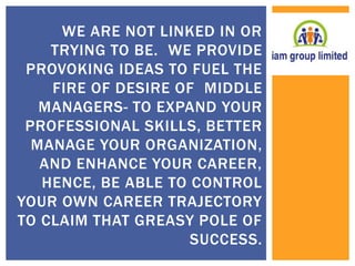 WE ARE NOT LINKED IN OR 
TRYING TO BE. WE PROVIDE 
PROVOKING IDEAS TO FUEL THE 
FIRE OF DESIRE OF MIDDLE 
MANAGERS- TO EXPAND YOUR 
PROFESSIONAL SKILLS, BETTER 
MANAGE YOUR ORGANIZATION, 
AND ENHANCE YOUR CAREER, 
HENCE, BE ABLE TO CONTROL 
YOUR OWN CAREER TRAJECTORY 
TO CLAIM THAT GREASY POLE OF 
SUCCESS. 
 