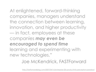 At enlightened, forward-thinking
companies, managers understand
the connection between learning,
innovation, and higher productivity
— in fact, employees at these
companies may even be
encouraged to spend time
learning and experimenting with
new technologies.”
      Joe McKendrick, FASTForward
     http://fastforwardblog.com/2007/04/16/enterprise-20s-productivity-perception-paradox/