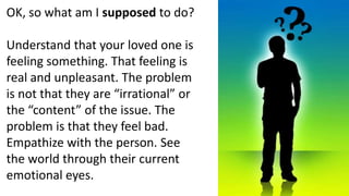 OK, so what am I supposed to do?Understand that your loved one is feeling something. That feeling is real and unpleasant. The problem is not that they are “irrational” or the “content” of the issue. The problem is that they feel bad. Empathize with the person. See the world through their current emotional eyes.