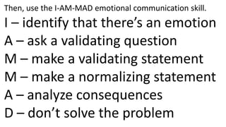 Then, use the I-AM-MAD emotional communication skill.I – identify that there’s an emotionA – ask a validating questionM – make a validating statementM – make a normalizing statementA – analyze consequencesD – don’t solve the problem