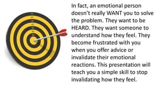 In fact, an emotional person doesn’t really WANT you to solve the problem. They want to be HEARD. They want someone to understand how they feel. They become frustrated with you when you offer advice or invalidate their emotional reactions. This presentation will teach you a simple skill to stop invalidating how they feel.