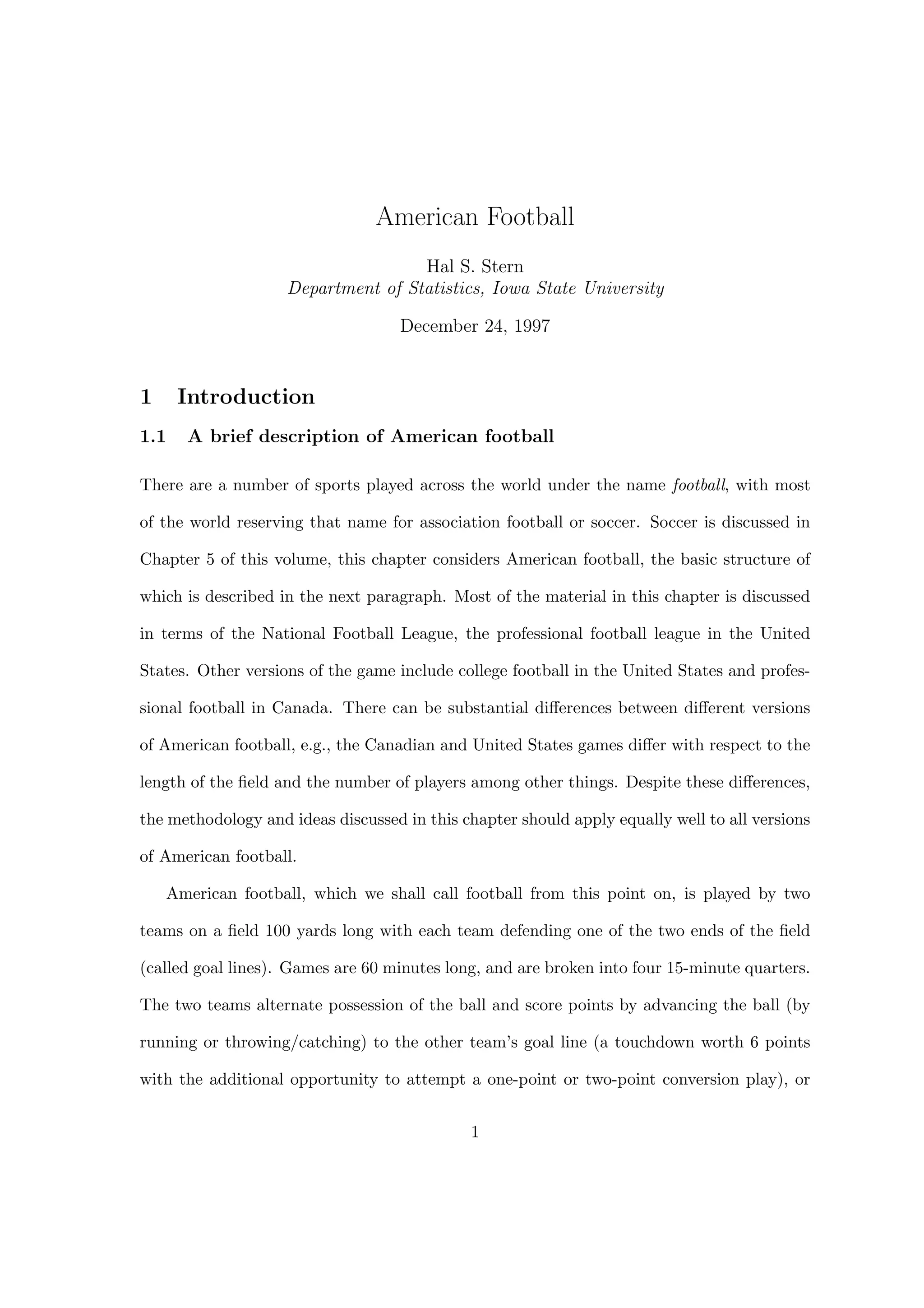 American Football
Hal S. Stern
Department of Statistics, Iowa State University
December 24, 1997
1 Introduction
1.1 A brief description of American football
There are a number of sports played across the world under the name football, with most
of the world reserving that name for association football or soccer. Soccer is discussed in
Chapter 5 of this volume, this chapter considers American football, the basic structure of
which is described in the next paragraph. Most of the material in this chapter is discussed
in terms of the National Football League, the professional football league in the United
States. Other versions of the game include college football in the United States and profes-
sional football in Canada. There can be substantial diﬀerences between diﬀerent versions
of American football, e.g., the Canadian and United States games diﬀer with respect to the
length of the ﬁeld and the number of players among other things. Despite these diﬀerences,
the methodology and ideas discussed in this chapter should apply equally well to all versions
of American football.
American football, which we shall call football from this point on, is played by two
teams on a ﬁeld 100 yards long with each team defending one of the two ends of the ﬁeld
(called goal lines). Games are 60 minutes long, and are broken into four 15-minute quarters.
The two teams alternate possession of the ball and score points by advancing the ball (by
running or throwing/catching) to the other team’s goal line (a touchdown worth 6 points
with the additional opportunity to attempt a one-point or two-point conversion play), or
1
 