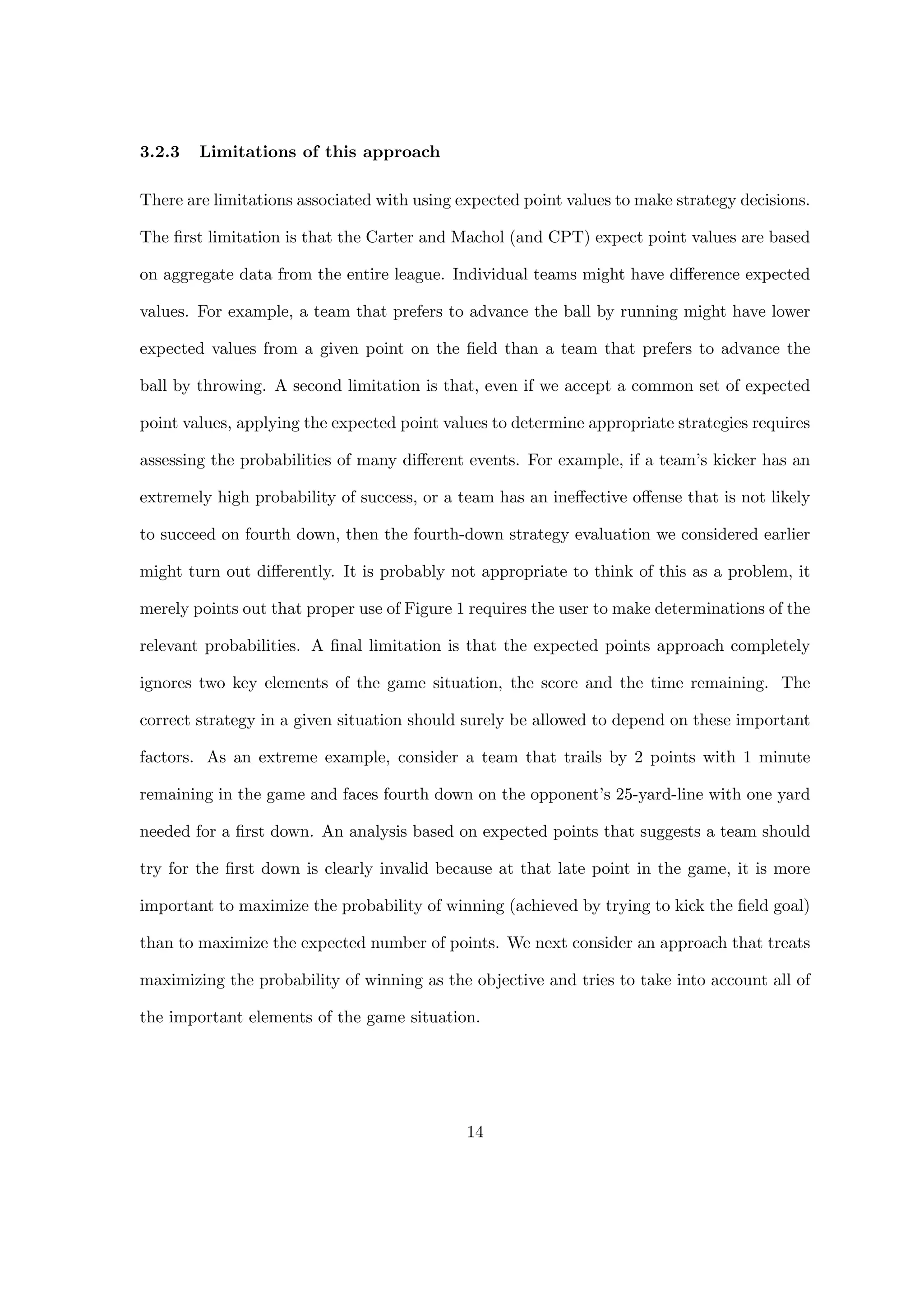 3.2.3 Limitations of this approach
There are limitations associated with using expected point values to make strategy decisions.
The ﬁrst limitation is that the Carter and Machol (and CPT) expect point values are based
on aggregate data from the entire league. Individual teams might have diﬀerence expected
values. For example, a team that prefers to advance the ball by running might have lower
expected values from a given point on the ﬁeld than a team that prefers to advance the
ball by throwing. A second limitation is that, even if we accept a common set of expected
point values, applying the expected point values to determine appropriate strategies requires
assessing the probabilities of many diﬀerent events. For example, if a team’s kicker has an
extremely high probability of success, or a team has an ineﬀective oﬀense that is not likely
to succeed on fourth down, then the fourth-down strategy evaluation we considered earlier
might turn out diﬀerently. It is probably not appropriate to think of this as a problem, it
merely points out that proper use of Figure 1 requires the user to make determinations of the
relevant probabilities. A ﬁnal limitation is that the expected points approach completely
ignores two key elements of the game situation, the score and the time remaining. The
correct strategy in a given situation should surely be allowed to depend on these important
factors. As an extreme example, consider a team that trails by 2 points with 1 minute
remaining in the game and faces fourth down on the opponent’s 25-yard-line with one yard
needed for a ﬁrst down. An analysis based on expected points that suggests a team should
try for the ﬁrst down is clearly invalid because at that late point in the game, it is more
important to maximize the probability of winning (achieved by trying to kick the ﬁeld goal)
than to maximize the expected number of points. We next consider an approach that treats
maximizing the probability of winning as the objective and tries to take into account all of
the important elements of the game situation.
14
 
