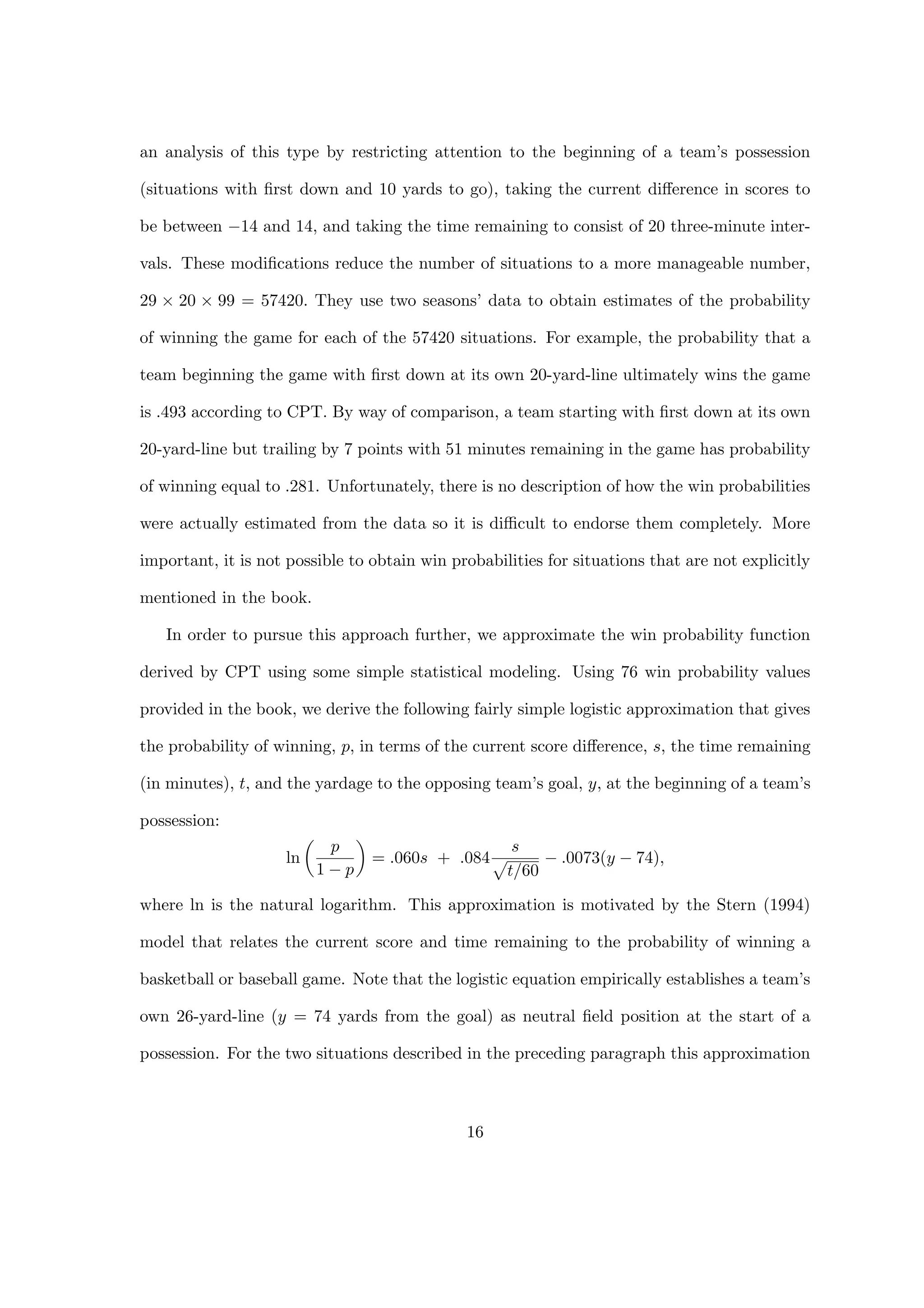 an analysis of this type by restricting attention to the beginning of a team’s possession
(situations with ﬁrst down and 10 yards to go), taking the current diﬀerence in scores to
be between −14 and 14, and taking the time remaining to consist of 20 three-minute inter-
vals. These modiﬁcations reduce the number of situations to a more manageable number,
29 × 20 × 99 = 57420. They use two seasons’ data to obtain estimates of the probability
of winning the game for each of the 57420 situations. For example, the probability that a
team beginning the game with ﬁrst down at its own 20-yard-line ultimately wins the game
is .493 according to CPT. By way of comparison, a team starting with ﬁrst down at its own
20-yard-line but trailing by 7 points with 51 minutes remaining in the game has probability
of winning equal to .281. Unfortunately, there is no description of how the win probabilities
were actually estimated from the data so it is diﬃcult to endorse them completely. More
important, it is not possible to obtain win probabilities for situations that are not explicitly
mentioned in the book.
In order to pursue this approach further, we approximate the win probability function
derived by CPT using some simple statistical modeling. Using 76 win probability values
provided in the book, we derive the following fairly simple logistic approximation that gives
the probability of winning, p, in terms of the current score diﬀerence, s, the time remaining
(in minutes), t, and the yardage to the opposing team’s goal, y, at the beginning of a team’s
possession:
ln
p
1 − p
= .060s + .084
s
t/60
− .0073(y − 74),
where ln is the natural logarithm. This approximation is motivated by the Stern (1994)
model that relates the current score and time remaining to the probability of winning a
basketball or baseball game. Note that the logistic equation empirically establishes a team’s
own 26-yard-line (y = 74 yards from the goal) as neutral ﬁeld position at the start of a
possession. For the two situations described in the preceding paragraph this approximation
16
 