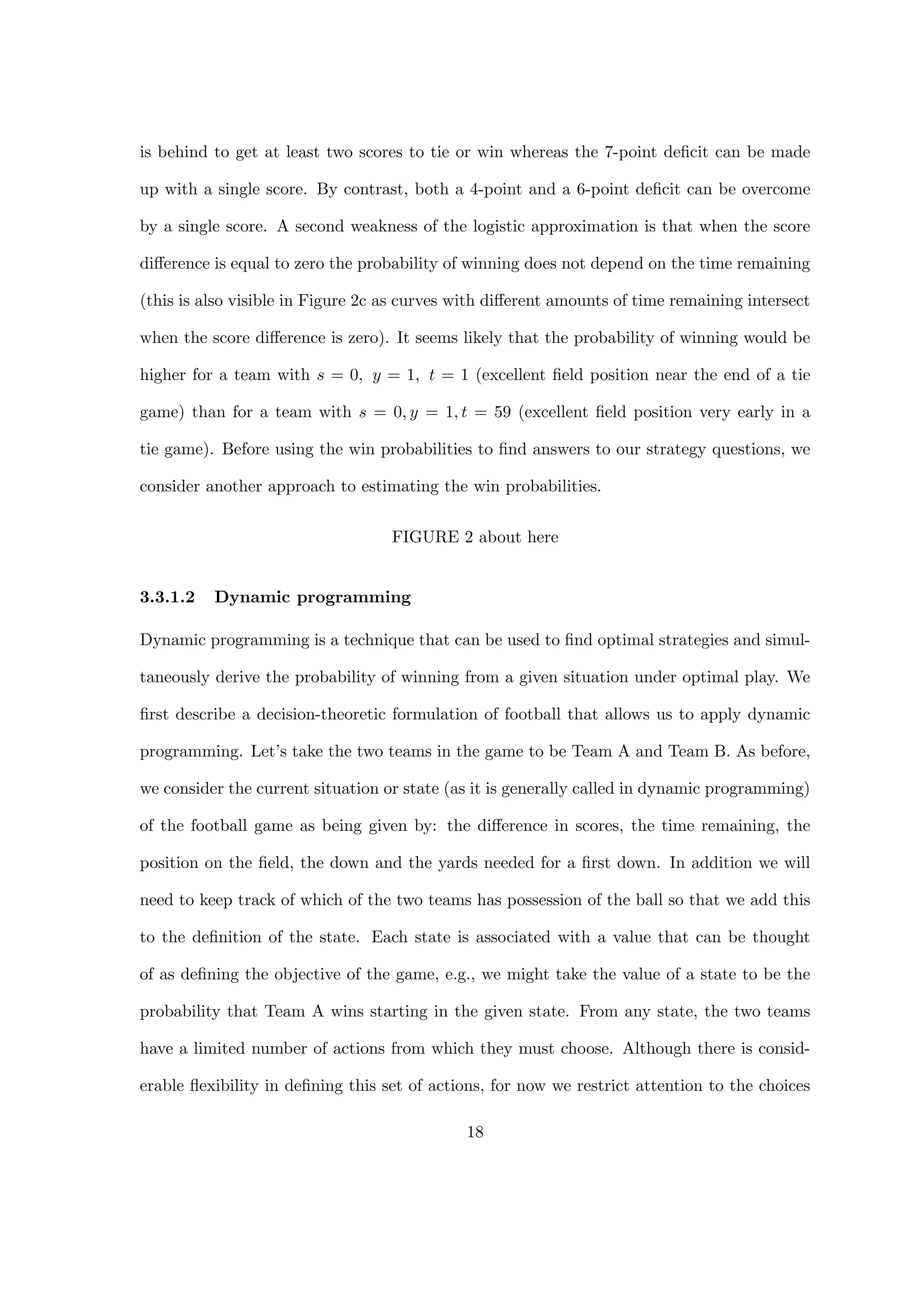 is behind to get at least two scores to tie or win whereas the 7-point deﬁcit can be made
up with a single score. By contrast, both a 4-point and a 6-point deﬁcit can be overcome
by a single score. A second weakness of the logistic approximation is that when the score
diﬀerence is equal to zero the probability of winning does not depend on the time remaining
(this is also visible in Figure 2c as curves with diﬀerent amounts of time remaining intersect
when the score diﬀerence is zero). It seems likely that the probability of winning would be
higher for a team with s = 0, y = 1, t = 1 (excellent ﬁeld position near the end of a tie
game) than for a team with s = 0, y = 1, t = 59 (excellent ﬁeld position very early in a
tie game). Before using the win probabilities to ﬁnd answers to our strategy questions, we
consider another approach to estimating the win probabilities.
FIGURE 2 about here
3.3.1.2 Dynamic programming
Dynamic programming is a technique that can be used to ﬁnd optimal strategies and simul-
taneously derive the probability of winning from a given situation under optimal play. We
ﬁrst describe a decision-theoretic formulation of football that allows us to apply dynamic
programming. Let’s take the two teams in the game to be Team A and Team B. As before,
we consider the current situation or state (as it is generally called in dynamic programming)
of the football game as being given by: the diﬀerence in scores, the time remaining, the
position on the ﬁeld, the down and the yards needed for a ﬁrst down. In addition we will
need to keep track of which of the two teams has possession of the ball so that we add this
to the deﬁnition of the state. Each state is associated with a value that can be thought
of as deﬁning the objective of the game, e.g., we might take the value of a state to be the
probability that Team A wins starting in the given state. From any state, the two teams
have a limited number of actions from which they must choose. Although there is consid-
erable ﬂexibility in deﬁning this set of actions, for now we restrict attention to the choices
18
 