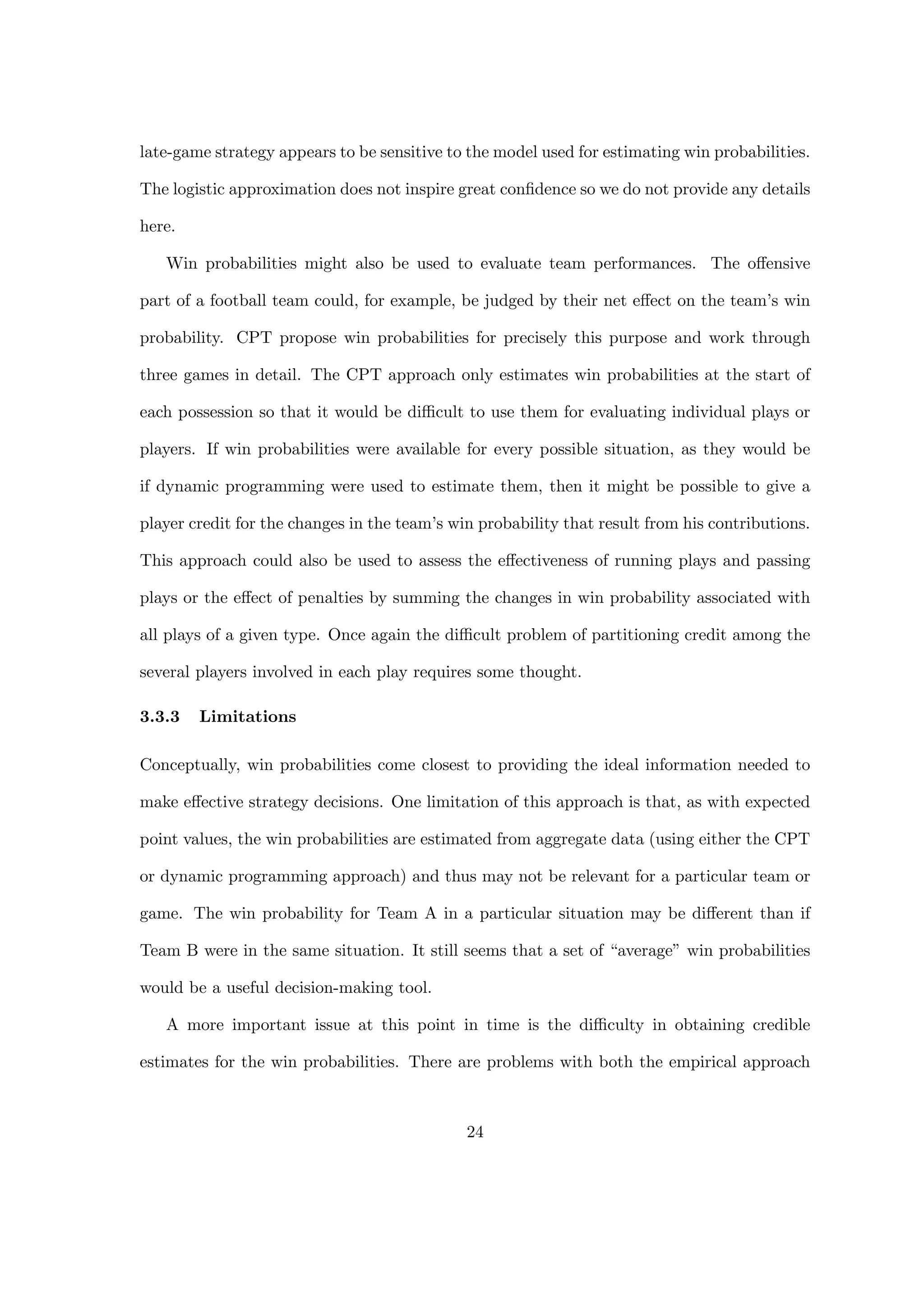 late-game strategy appears to be sensitive to the model used for estimating win probabilities.
The logistic approximation does not inspire great conﬁdence so we do not provide any details
here.
Win probabilities might also be used to evaluate team performances. The oﬀensive
part of a football team could, for example, be judged by their net eﬀect on the team’s win
probability. CPT propose win probabilities for precisely this purpose and work through
three games in detail. The CPT approach only estimates win probabilities at the start of
each possession so that it would be diﬃcult to use them for evaluating individual plays or
players. If win probabilities were available for every possible situation, as they would be
if dynamic programming were used to estimate them, then it might be possible to give a
player credit for the changes in the team’s win probability that result from his contributions.
This approach could also be used to assess the eﬀectiveness of running plays and passing
plays or the eﬀect of penalties by summing the changes in win probability associated with
all plays of a given type. Once again the diﬃcult problem of partitioning credit among the
several players involved in each play requires some thought.
3.3.3 Limitations
Conceptually, win probabilities come closest to providing the ideal information needed to
make eﬀective strategy decisions. One limitation of this approach is that, as with expected
point values, the win probabilities are estimated from aggregate data (using either the CPT
or dynamic programming approach) and thus may not be relevant for a particular team or
game. The win probability for Team A in a particular situation may be diﬀerent than if
Team B were in the same situation. It still seems that a set of “average” win probabilities
would be a useful decision-making tool.
A more important issue at this point in time is the diﬃculty in obtaining credible
estimates for the win probabilities. There are problems with both the empirical approach
24
 