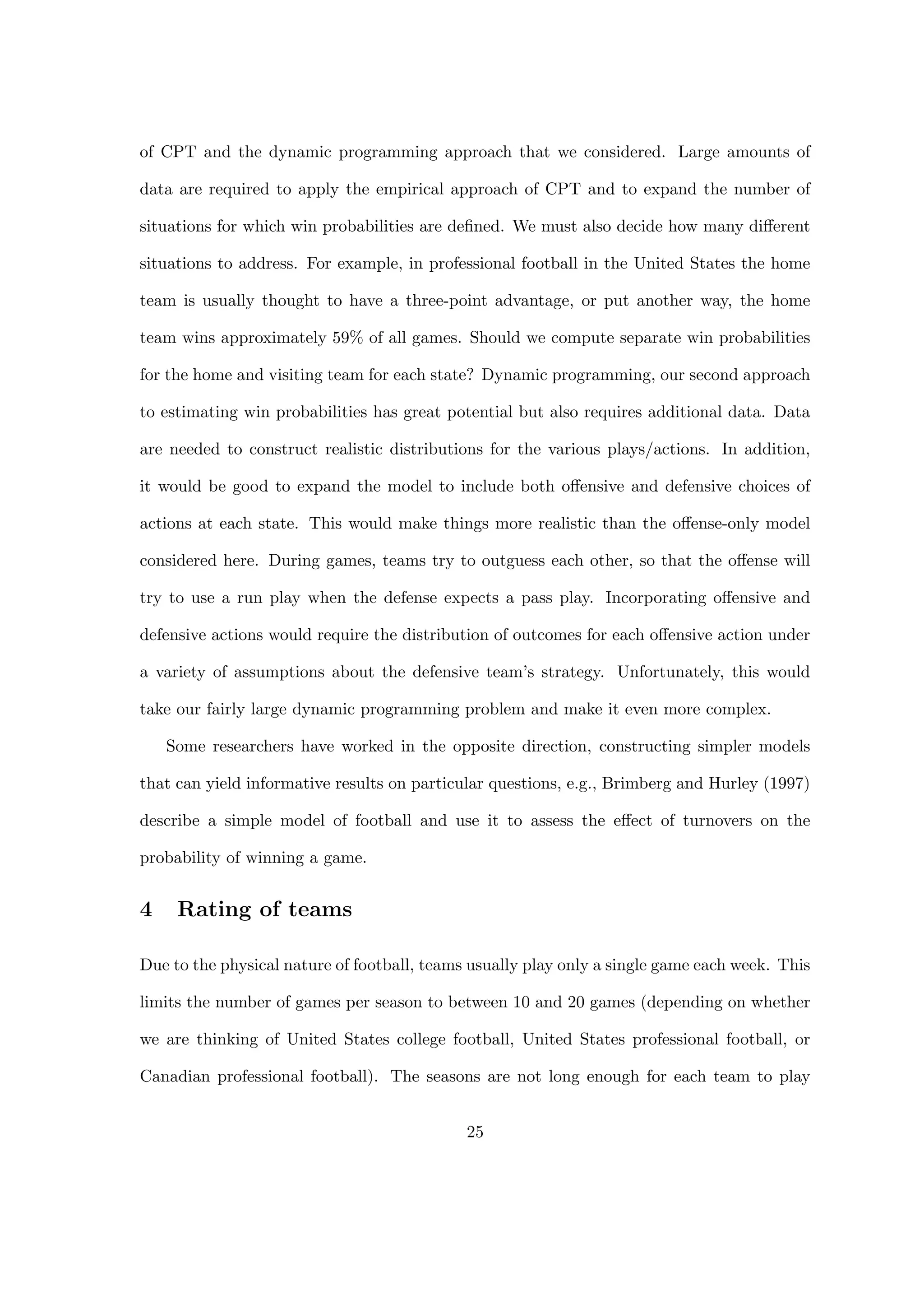 of CPT and the dynamic programming approach that we considered. Large amounts of
data are required to apply the empirical approach of CPT and to expand the number of
situations for which win probabilities are deﬁned. We must also decide how many diﬀerent
situations to address. For example, in professional football in the United States the home
team is usually thought to have a three-point advantage, or put another way, the home
team wins approximately 59% of all games. Should we compute separate win probabilities
for the home and visiting team for each state? Dynamic programming, our second approach
to estimating win probabilities has great potential but also requires additional data. Data
are needed to construct realistic distributions for the various plays/actions. In addition,
it would be good to expand the model to include both oﬀensive and defensive choices of
actions at each state. This would make things more realistic than the oﬀense-only model
considered here. During games, teams try to outguess each other, so that the oﬀense will
try to use a run play when the defense expects a pass play. Incorporating oﬀensive and
defensive actions would require the distribution of outcomes for each oﬀensive action under
a variety of assumptions about the defensive team’s strategy. Unfortunately, this would
take our fairly large dynamic programming problem and make it even more complex.
Some researchers have worked in the opposite direction, constructing simpler models
that can yield informative results on particular questions, e.g., Brimberg and Hurley (1997)
describe a simple model of football and use it to assess the eﬀect of turnovers on the
probability of winning a game.
4 Rating of teams
Due to the physical nature of football, teams usually play only a single game each week. This
limits the number of games per season to between 10 and 20 games (depending on whether
we are thinking of United States college football, United States professional football, or
Canadian professional football). The seasons are not long enough for each team to play
25
 