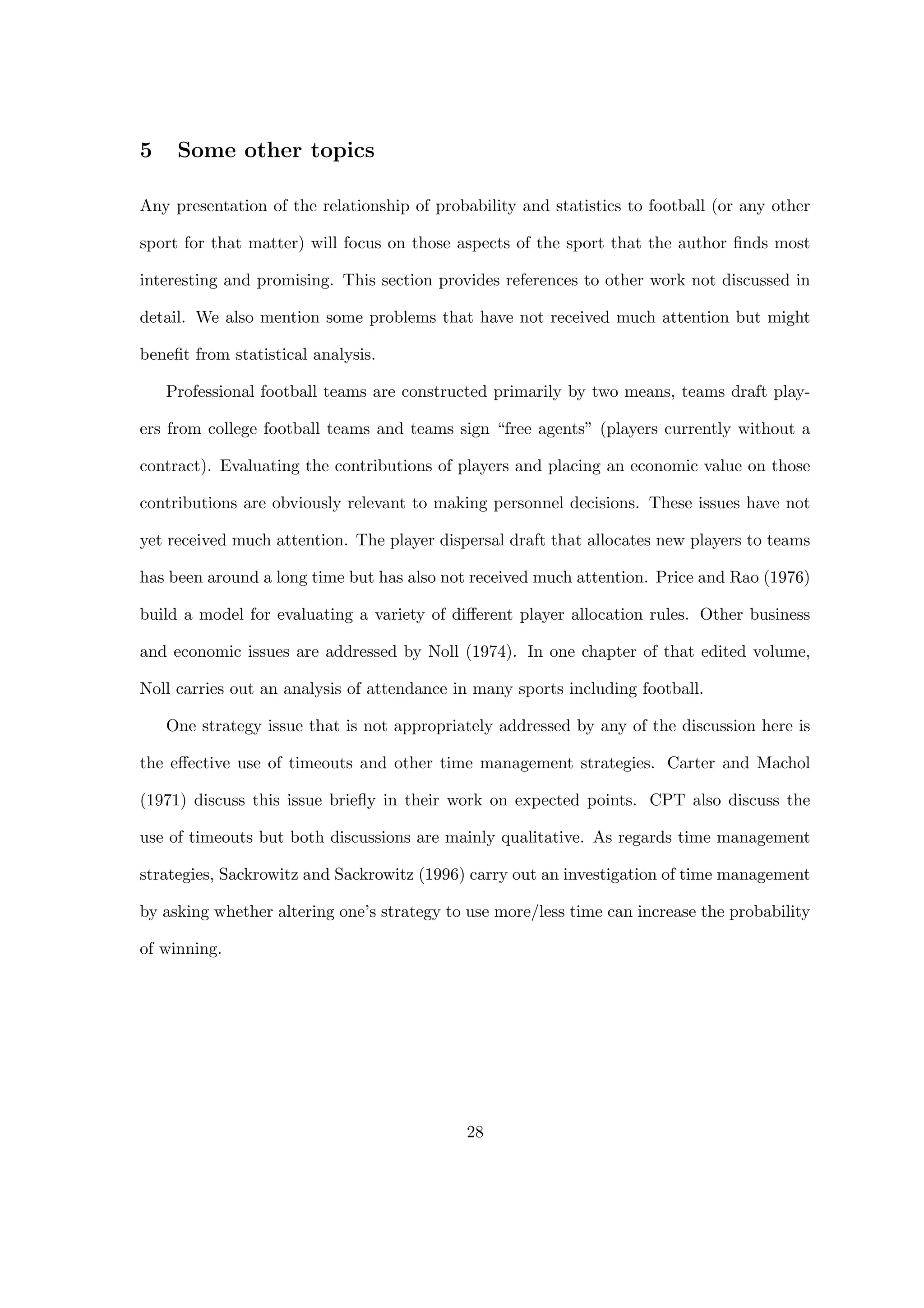 5 Some other topics
Any presentation of the relationship of probability and statistics to football (or any other
sport for that matter) will focus on those aspects of the sport that the author ﬁnds most
interesting and promising. This section provides references to other work not discussed in
detail. We also mention some problems that have not received much attention but might
beneﬁt from statistical analysis.
Professional football teams are constructed primarily by two means, teams draft play-
ers from college football teams and teams sign “free agents” (players currently without a
contract). Evaluating the contributions of players and placing an economic value on those
contributions are obviously relevant to making personnel decisions. These issues have not
yet received much attention. The player dispersal draft that allocates new players to teams
has been around a long time but has also not received much attention. Price and Rao (1976)
build a model for evaluating a variety of diﬀerent player allocation rules. Other business
and economic issues are addressed by Noll (1974). In one chapter of that edited volume,
Noll carries out an analysis of attendance in many sports including football.
One strategy issue that is not appropriately addressed by any of the discussion here is
the eﬀective use of timeouts and other time management strategies. Carter and Machol
(1971) discuss this issue brieﬂy in their work on expected points. CPT also discuss the
use of timeouts but both discussions are mainly qualitative. As regards time management
strategies, Sackrowitz and Sackrowitz (1996) carry out an investigation of time management
by asking whether altering one’s strategy to use more/less time can increase the probability
of winning.
28
 