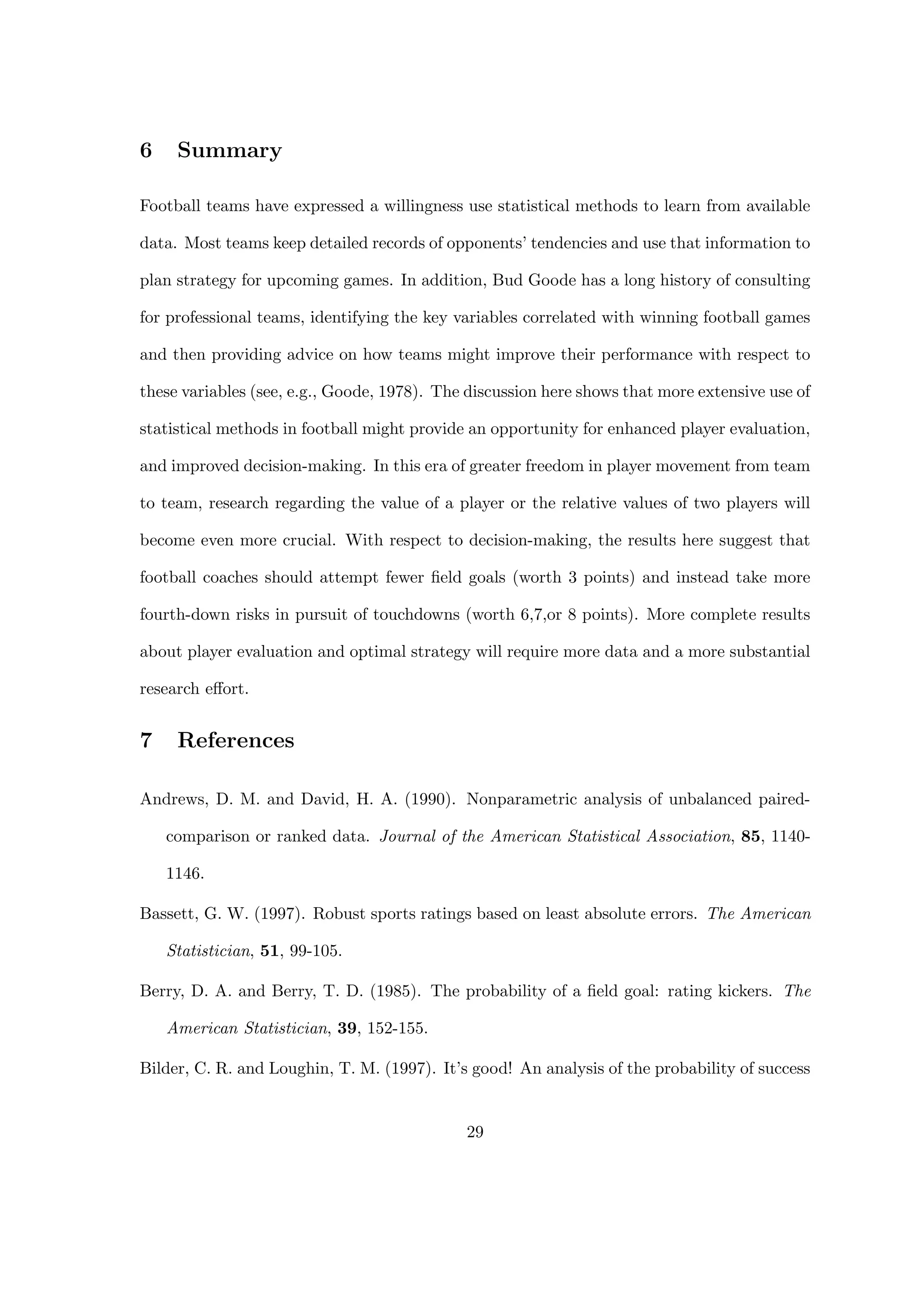 6 Summary
Football teams have expressed a willingness use statistical methods to learn from available
data. Most teams keep detailed records of opponents’ tendencies and use that information to
plan strategy for upcoming games. In addition, Bud Goode has a long history of consulting
for professional teams, identifying the key variables correlated with winning football games
and then providing advice on how teams might improve their performance with respect to
these variables (see, e.g., Goode, 1978). The discussion here shows that more extensive use of
statistical methods in football might provide an opportunity for enhanced player evaluation,
and improved decision-making. In this era of greater freedom in player movement from team
to team, research regarding the value of a player or the relative values of two players will
become even more crucial. With respect to decision-making, the results here suggest that
football coaches should attempt fewer ﬁeld goals (worth 3 points) and instead take more
fourth-down risks in pursuit of touchdowns (worth 6,7,or 8 points). More complete results
about player evaluation and optimal strategy will require more data and a more substantial
research eﬀort.
7 References
Andrews, D. M. and David, H. A. (1990). Nonparametric analysis of unbalanced paired-
comparison or ranked data. Journal of the American Statistical Association, 85, 1140-
1146.
Bassett, G. W. (1997). Robust sports ratings based on least absolute errors. The American
Statistician, 51, 99-105.
Berry, D. A. and Berry, T. D. (1985). The probability of a ﬁeld goal: rating kickers. The
American Statistician, 39, 152-155.
Bilder, C. R. and Loughin, T. M. (1997). It’s good! An analysis of the probability of success
29
 