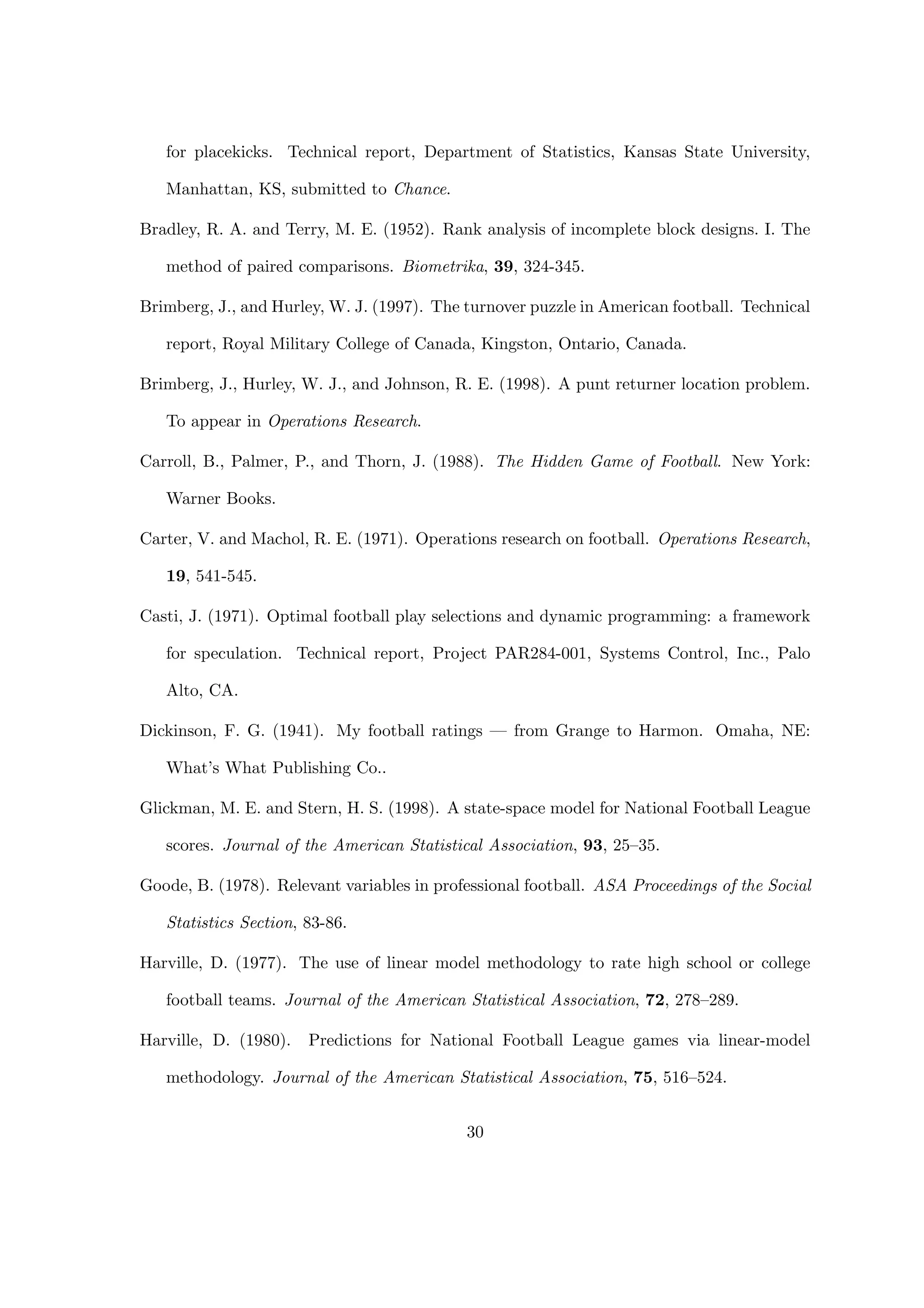 for placekicks. Technical report, Department of Statistics, Kansas State University,
Manhattan, KS, submitted to Chance.
Bradley, R. A. and Terry, M. E. (1952). Rank analysis of incomplete block designs. I. The
method of paired comparisons. Biometrika, 39, 324-345.
Brimberg, J., and Hurley, W. J. (1997). The turnover puzzle in American football. Technical
report, Royal Military College of Canada, Kingston, Ontario, Canada.
Brimberg, J., Hurley, W. J., and Johnson, R. E. (1998). A punt returner location problem.
To appear in Operations Research.
Carroll, B., Palmer, P., and Thorn, J. (1988). The Hidden Game of Football. New York:
Warner Books.
Carter, V. and Machol, R. E. (1971). Operations research on football. Operations Research,
19, 541-545.
Casti, J. (1971). Optimal football play selections and dynamic programming: a framework
for speculation. Technical report, Project PAR284-001, Systems Control, Inc., Palo
Alto, CA.
Dickinson, F. G. (1941). My football ratings — from Grange to Harmon. Omaha, NE:
What’s What Publishing Co..
Glickman, M. E. and Stern, H. S. (1998). A state-space model for National Football League
scores. Journal of the American Statistical Association, 93, 25–35.
Goode, B. (1978). Relevant variables in professional football. ASA Proceedings of the Social
Statistics Section, 83-86.
Harville, D. (1977). The use of linear model methodology to rate high school or college
football teams. Journal of the American Statistical Association, 72, 278–289.
Harville, D. (1980). Predictions for National Football League games via linear-model
methodology. Journal of the American Statistical Association, 75, 516–524.
30
 