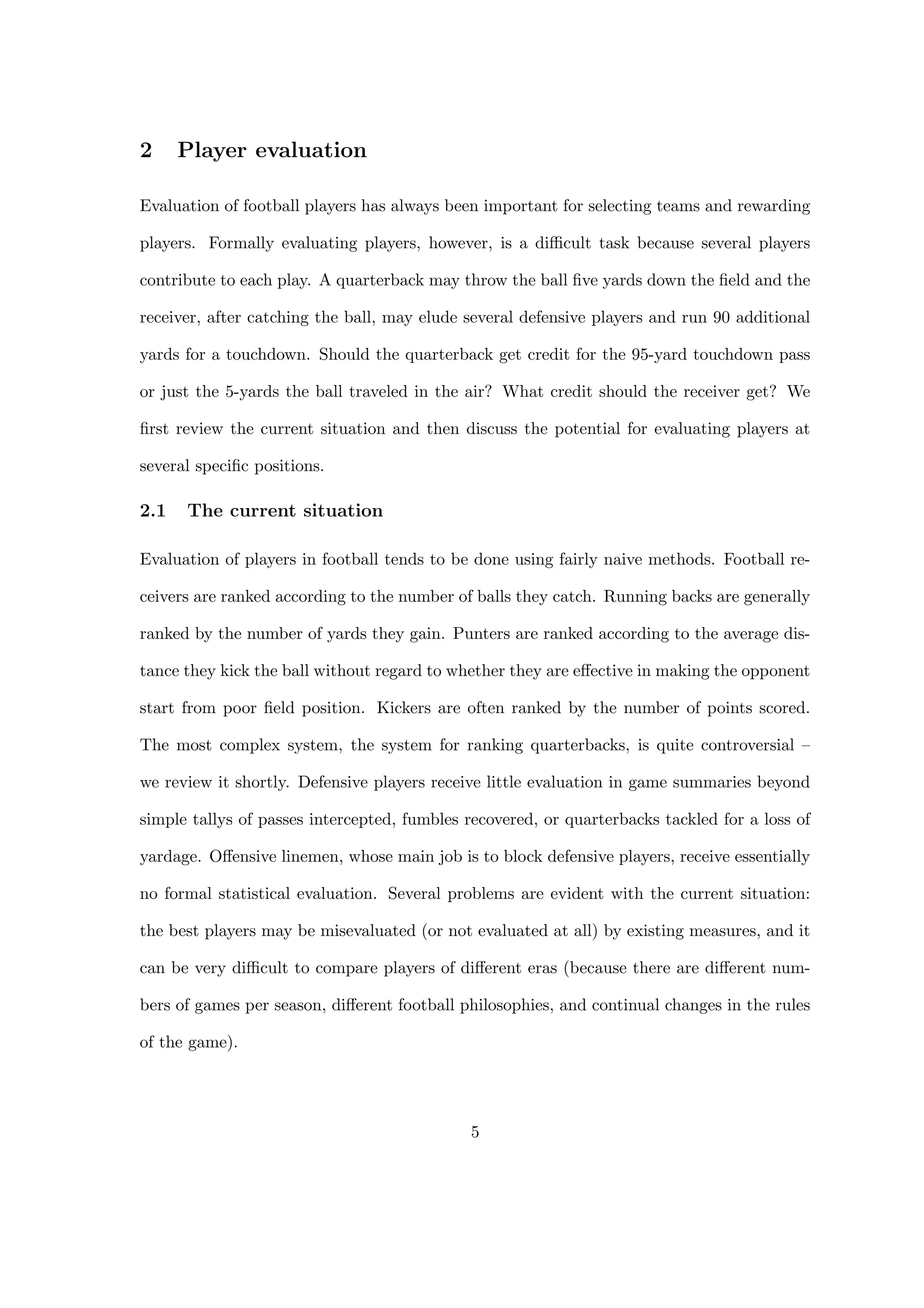 2 Player evaluation
Evaluation of football players has always been important for selecting teams and rewarding
players. Formally evaluating players, however, is a diﬃcult task because several players
contribute to each play. A quarterback may throw the ball ﬁve yards down the ﬁeld and the
receiver, after catching the ball, may elude several defensive players and run 90 additional
yards for a touchdown. Should the quarterback get credit for the 95-yard touchdown pass
or just the 5-yards the ball traveled in the air? What credit should the receiver get? We
ﬁrst review the current situation and then discuss the potential for evaluating players at
several speciﬁc positions.
2.1 The current situation
Evaluation of players in football tends to be done using fairly naive methods. Football re-
ceivers are ranked according to the number of balls they catch. Running backs are generally
ranked by the number of yards they gain. Punters are ranked according to the average dis-
tance they kick the ball without regard to whether they are eﬀective in making the opponent
start from poor ﬁeld position. Kickers are often ranked by the number of points scored.
The most complex system, the system for ranking quarterbacks, is quite controversial –
we review it shortly. Defensive players receive little evaluation in game summaries beyond
simple tallys of passes intercepted, fumbles recovered, or quarterbacks tackled for a loss of
yardage. Oﬀensive linemen, whose main job is to block defensive players, receive essentially
no formal statistical evaluation. Several problems are evident with the current situation:
the best players may be misevaluated (or not evaluated at all) by existing measures, and it
can be very diﬃcult to compare players of diﬀerent eras (because there are diﬀerent num-
bers of games per season, diﬀerent football philosophies, and continual changes in the rules
of the game).
5
 