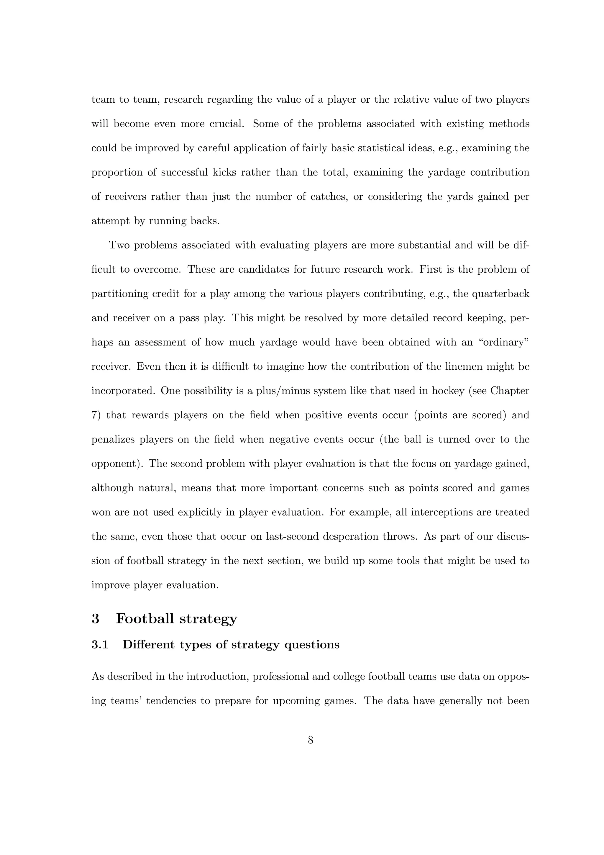 team to team, research regarding the value of a player or the relative value of two players
will become even more crucial. Some of the problems associated with existing methods
could be improved by careful application of fairly basic statistical ideas, e.g., examining the
proportion of successful kicks rather than the total, examining the yardage contribution
of receivers rather than just the number of catches, or considering the yards gained per
attempt by running backs.
Two problems associated with evaluating players are more substantial and will be dif-
ﬁcult to overcome. These are candidates for future research work. First is the problem of
partitioning credit for a play among the various players contributing, e.g., the quarterback
and receiver on a pass play. This might be resolved by more detailed record keeping, per-
haps an assessment of how much yardage would have been obtained with an “ordinary”
receiver. Even then it is diﬃcult to imagine how the contribution of the linemen might be
incorporated. One possibility is a plus/minus system like that used in hockey (see Chapter
7) that rewards players on the ﬁeld when positive events occur (points are scored) and
penalizes players on the ﬁeld when negative events occur (the ball is turned over to the
opponent). The second problem with player evaluation is that the focus on yardage gained,
although natural, means that more important concerns such as points scored and games
won are not used explicitly in player evaluation. For example, all interceptions are treated
the same, even those that occur on last-second desperation throws. As part of our discus-
sion of football strategy in the next section, we build up some tools that might be used to
improve player evaluation.
3 Football strategy
3.1 Diﬀerent types of strategy questions
As described in the introduction, professional and college football teams use data on oppos-
ing teams’ tendencies to prepare for upcoming games. The data have generally not been
8
 