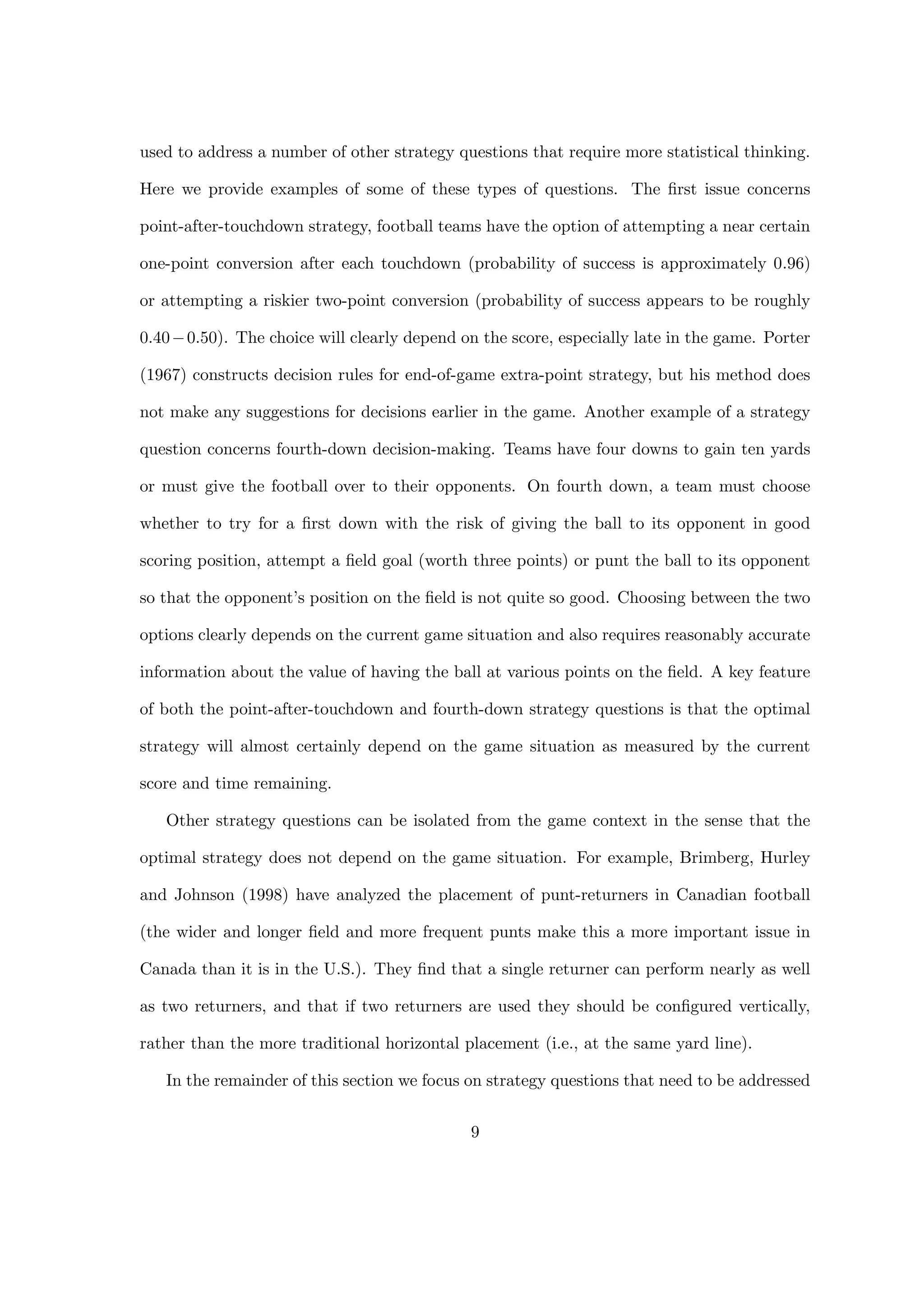 used to address a number of other strategy questions that require more statistical thinking.
Here we provide examples of some of these types of questions. The ﬁrst issue concerns
point-after-touchdown strategy, football teams have the option of attempting a near certain
one-point conversion after each touchdown (probability of success is approximately 0.96)
or attempting a riskier two-point conversion (probability of success appears to be roughly
0.40−0.50). The choice will clearly depend on the score, especially late in the game. Porter
(1967) constructs decision rules for end-of-game extra-point strategy, but his method does
not make any suggestions for decisions earlier in the game. Another example of a strategy
question concerns fourth-down decision-making. Teams have four downs to gain ten yards
or must give the football over to their opponents. On fourth down, a team must choose
whether to try for a ﬁrst down with the risk of giving the ball to its opponent in good
scoring position, attempt a ﬁeld goal (worth three points) or punt the ball to its opponent
so that the opponent’s position on the ﬁeld is not quite so good. Choosing between the two
options clearly depends on the current game situation and also requires reasonably accurate
information about the value of having the ball at various points on the ﬁeld. A key feature
of both the point-after-touchdown and fourth-down strategy questions is that the optimal
strategy will almost certainly depend on the game situation as measured by the current
score and time remaining.
Other strategy questions can be isolated from the game context in the sense that the
optimal strategy does not depend on the game situation. For example, Brimberg, Hurley
and Johnson (1998) have analyzed the placement of punt-returners in Canadian football
(the wider and longer ﬁeld and more frequent punts make this a more important issue in
Canada than it is in the U.S.). They ﬁnd that a single returner can perform nearly as well
as two returners, and that if two returners are used they should be conﬁgured vertically,
rather than the more traditional horizontal placement (i.e., at the same yard line).
In the remainder of this section we focus on strategy questions that need to be addressed
9
 