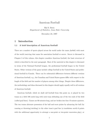 American Football
Hal S. Stern
Department of Statistics, Iowa State University
December 24, 1997
1 Introduction
1.1 A brief description of American football
There are a number of sports played across the world under the name football, with most
of the world reserving that name for association football or soccer. Soccer is discussed in
Chapter 5 of this volume, this chapter considers American football, the basic structure of
which is described in the next paragraph. Most of the material in this chapter is discussed
in terms of the National Football League, the professional football league in the United
States. Other versions of the game include college football in the United States and profes-
sional football in Canada. There can be substantial diﬀerences between diﬀerent versions
of American football, e.g., the Canadian and United States games diﬀer with respect to the
length of the ﬁeld and the number of players among other things. Despite these diﬀerences,
the methodology and ideas discussed in this chapter should apply equally well to all versions
of American football.
American football, which we shall call football from this point on, is played by two
teams on a ﬁeld 100 yards long with each team defending one of the two ends of the ﬁeld
(called goal lines). Games are 60 minutes long, and are broken into four 15-minute quarters.
The two teams alternate possession of the ball and score points by advancing the ball (by
running or throwing/catching) to the other team’s goal line (a touchdown worth 6 points
with the additional opportunity to attempt a one-point or two-point conversion play), or
1
 