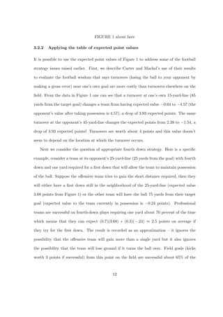FIGURE 1 about here
3.2.2 Applying the table of expected point values
It is possible to use the expected point values of Figure 1 to address some of the football
strategy issues raised earlier. First, we describe Carter and Machol’s use of their results
to evaluate the football wisdom that says turnovers (losing the ball to your opponent by
making a gross error) near one’s own goal are more costly than turnovers elsewhere on the
ﬁeld. From the data in Figure 1 one can see that a turnover at one’s own 15-yard-line (85
yards from the target goal) changes a team from having expected value −0.64 to −4.57 (the
opponent’s value after taking possession is 4.57), a drop of 3.93 expected points. The same
turnover at the opponent’s 45-yard-line changes the expected points from 2.39 to −1.54, a
drop of 3.93 expected points! Turnovers are worth about 4 points and this value doesn’t
seem to depend on the location at which the turnover occurs.
Next we consider the question of appropriate fourth down strategy. Here is a speciﬁc
example, consider a team at its opponent’s 25-yard-line (25 yards from the goal) with fourth
down and one yard required for a ﬁrst down that will allow the team to maintain possession
of the ball. Suppose the oﬀensive team tries to gain the short distance required, then they
will either have a ﬁrst down still in the neighborhood of the 25-yard-line (expected value
3.68 points from Figure 1) or the other team will have the ball 75 yards from their target
goal (expected value to the team currently in possession is −0.24 points). Professional
teams are successful on fourth-down plays requiring one yard about 70 percent of the time
which means that they can expect (0.7)(3.68) + (0.3)(−.24) ≈ 2.5 points on average if
they try for the ﬁrst down. The result is recorded as an approximation – it ignores the
possibility that the oﬀensive team will gain more than a single yard but it also ignores
the possibility that the team will lose ground if it turns the ball over. Field goals (kicks
worth 3 points if successful) from this point on the ﬁeld are successful about 65% of the
12
 