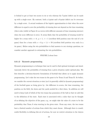 is behind to get at least two scores to tie or win whereas the 7-point deﬁcit can be made
up with a single score. By contrast, both a 4-point and a 6-point deﬁcit can be overcome
by a single score. A second weakness of the logistic approximation is that when the score
diﬀerence is equal to zero the probability of winning does not depend on the time remaining
(this is also visible in Figure 2c as curves with diﬀerent amounts of time remaining intersect
when the score diﬀerence is zero). It seems likely that the probability of winning would be
higher for a team with s = 0, y = 1, t = 1 (excellent ﬁeld position near the end of a tie
game) than for a team with s = 0, y = 1, t = 59 (excellent ﬁeld position very early in a
tie game). Before using the win probabilities to ﬁnd answers to our strategy questions, we
consider another approach to estimating the win probabilities.
FIGURE 2 about here
3.3.1.2 Dynamic programming
Dynamic programming is a technique that can be used to ﬁnd optimal strategies and simul-
taneously derive the probability of winning from a given situation under optimal play. We
ﬁrst describe a decision-theoretic formulation of football that allows us to apply dynamic
programming. Let’s take the two teams in the game to be Team A and Team B. As before,
we consider the current situation or state (as it is generally called in dynamic programming)
of the football game as being given by: the diﬀerence in scores, the time remaining, the
position on the ﬁeld, the down and the yards needed for a ﬁrst down. In addition we will
need to keep track of which of the two teams has possession of the ball so that we add this
to the deﬁnition of the state. Each state is associated with a value that can be thought
of as deﬁning the objective of the game, e.g., we might take the value of a state to be the
probability that Team A wins starting in the given state. From any state, the two teams
have a limited number of actions from which they must choose. Although there is consid-
erable ﬂexibility in deﬁning this set of actions, for now we restrict attention to the choices
18
 